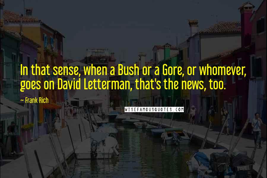 Frank Rich Quotes: In that sense, when a Bush or a Gore, or whomever, goes on David Letterman, that's the news, too.