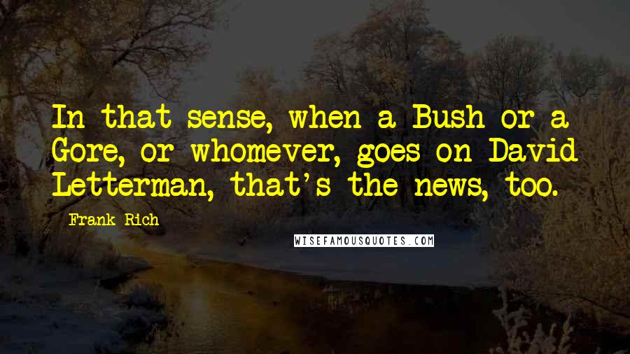 Frank Rich Quotes: In that sense, when a Bush or a Gore, or whomever, goes on David Letterman, that's the news, too.