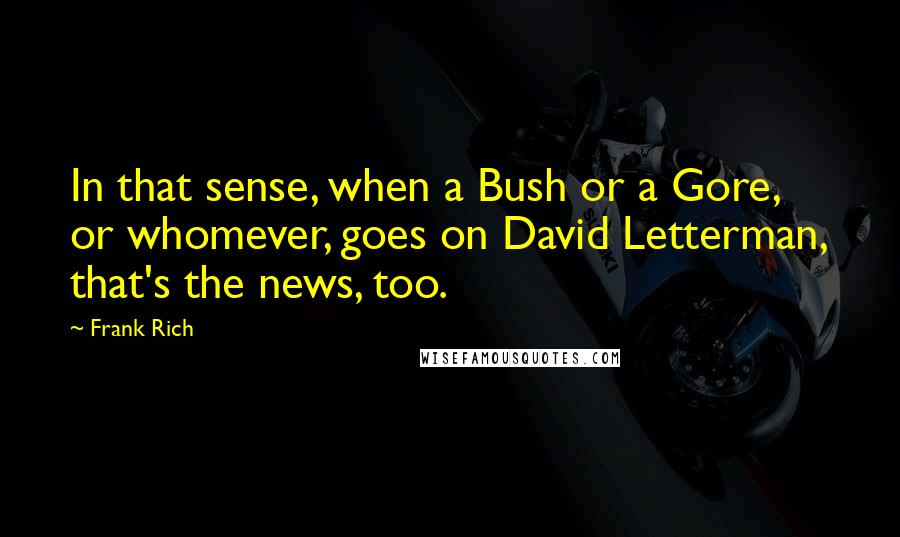 Frank Rich Quotes: In that sense, when a Bush or a Gore, or whomever, goes on David Letterman, that's the news, too.