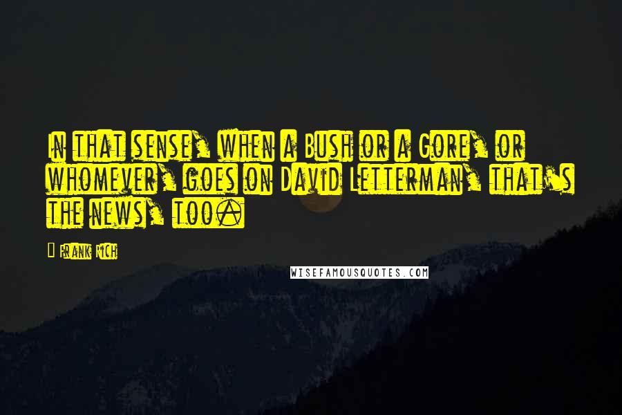 Frank Rich Quotes: In that sense, when a Bush or a Gore, or whomever, goes on David Letterman, that's the news, too.