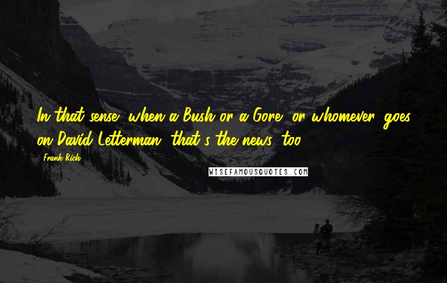 Frank Rich Quotes: In that sense, when a Bush or a Gore, or whomever, goes on David Letterman, that's the news, too.