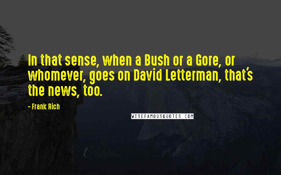 Frank Rich Quotes: In that sense, when a Bush or a Gore, or whomever, goes on David Letterman, that's the news, too.