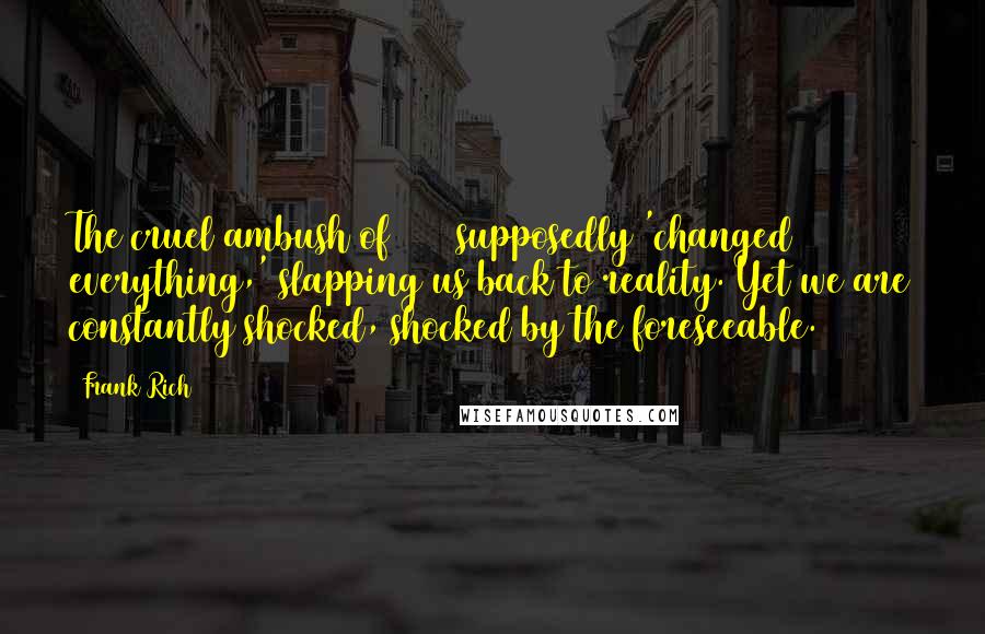 Frank Rich Quotes: The cruel ambush of 9/11 supposedly 'changed everything,' slapping us back to reality. Yet we are constantly shocked, shocked by the foreseeable.