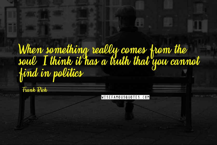 Frank Rich Quotes: When something really comes from the soul, I think it has a truth that you cannot find in politics.