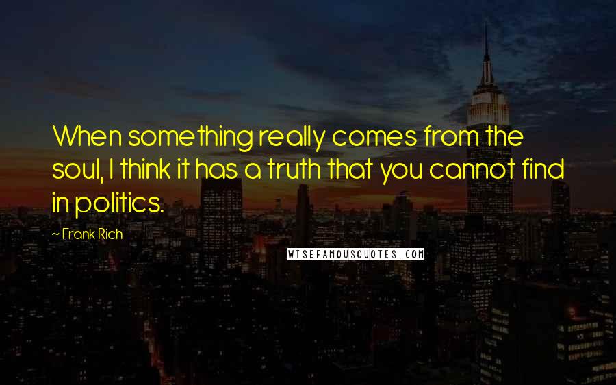Frank Rich Quotes: When something really comes from the soul, I think it has a truth that you cannot find in politics.