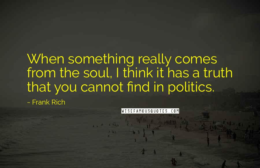 Frank Rich Quotes: When something really comes from the soul, I think it has a truth that you cannot find in politics.
