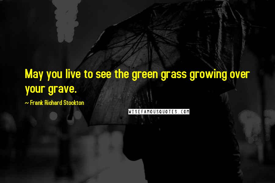 Frank Richard Stockton Quotes: May you live to see the green grass growing over your grave.