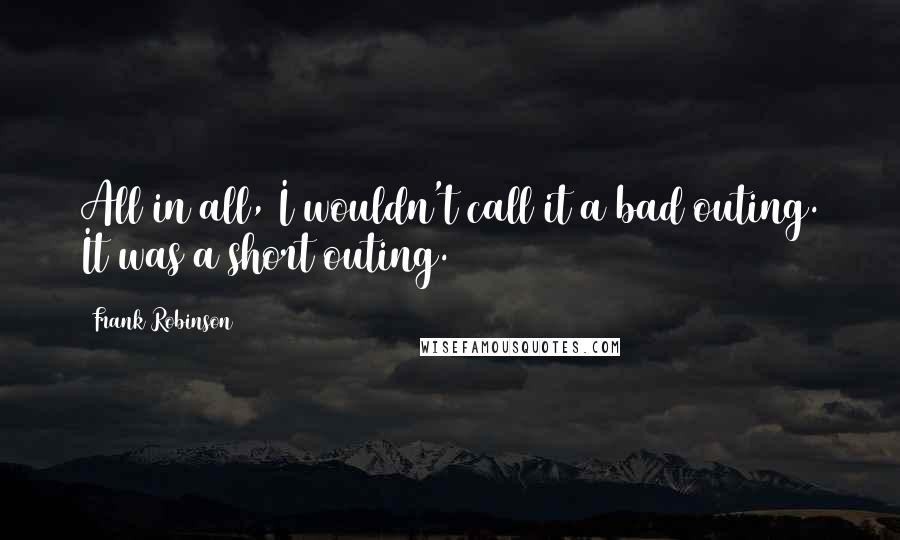 Frank Robinson Quotes: All in all, I wouldn't call it a bad outing. It was a short outing.