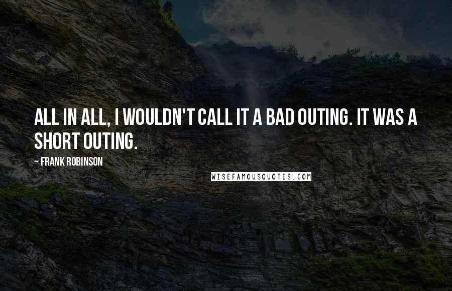 Frank Robinson Quotes: All in all, I wouldn't call it a bad outing. It was a short outing.