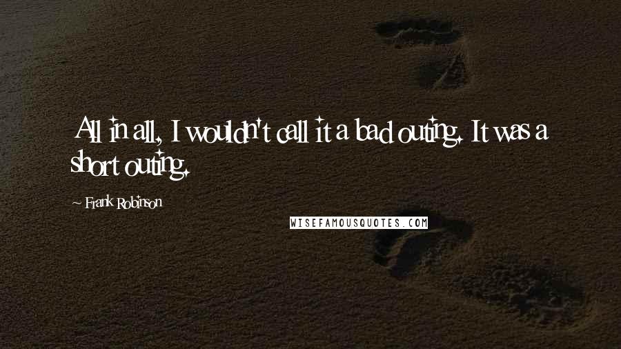 Frank Robinson Quotes: All in all, I wouldn't call it a bad outing. It was a short outing.