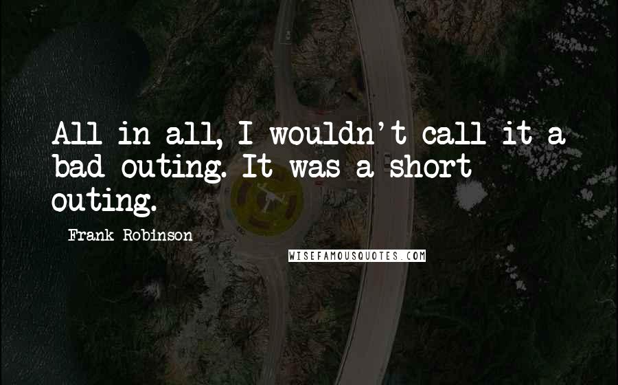 Frank Robinson Quotes: All in all, I wouldn't call it a bad outing. It was a short outing.