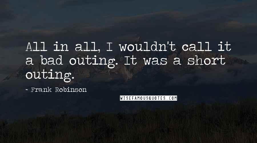 Frank Robinson Quotes: All in all, I wouldn't call it a bad outing. It was a short outing.