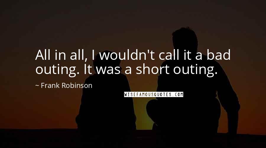 Frank Robinson Quotes: All in all, I wouldn't call it a bad outing. It was a short outing.