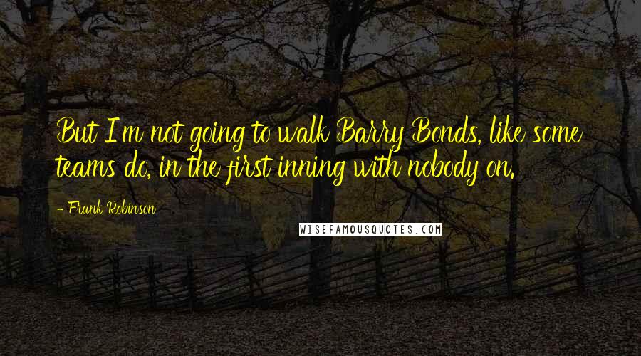 Frank Robinson Quotes: But I'm not going to walk Barry Bonds, like some teams do, in the first inning with nobody on.