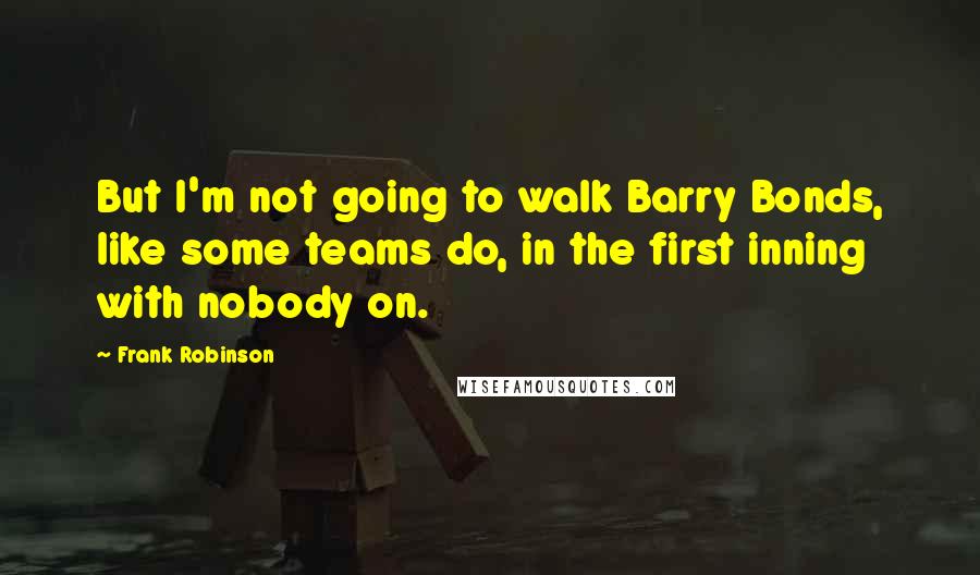 Frank Robinson Quotes: But I'm not going to walk Barry Bonds, like some teams do, in the first inning with nobody on.