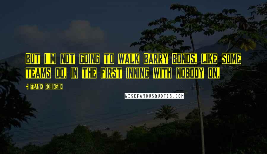 Frank Robinson Quotes: But I'm not going to walk Barry Bonds, like some teams do, in the first inning with nobody on.