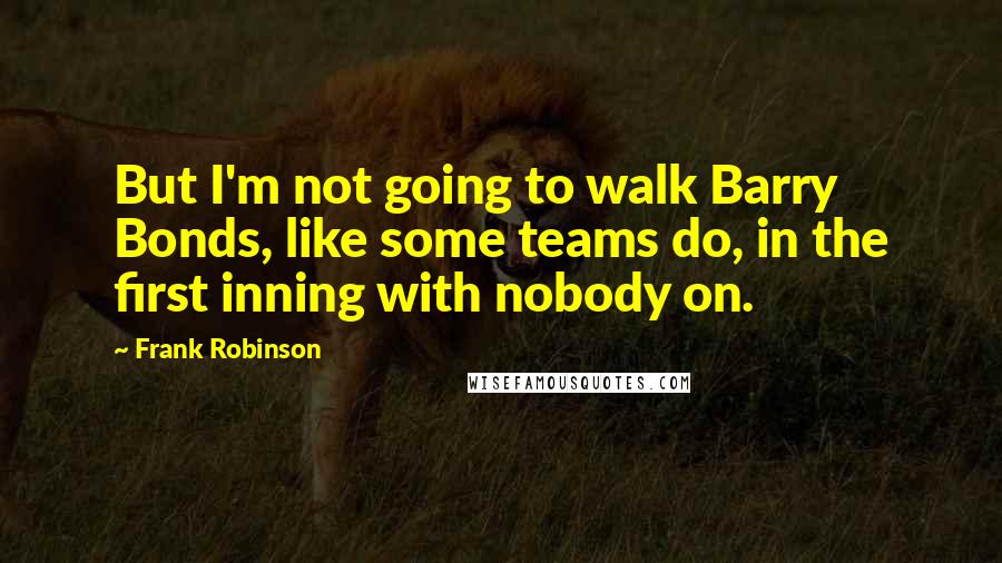 Frank Robinson Quotes: But I'm not going to walk Barry Bonds, like some teams do, in the first inning with nobody on.