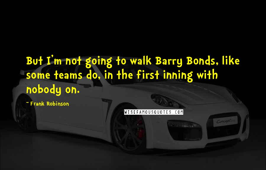 Frank Robinson Quotes: But I'm not going to walk Barry Bonds, like some teams do, in the first inning with nobody on.