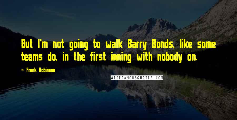 Frank Robinson Quotes: But I'm not going to walk Barry Bonds, like some teams do, in the first inning with nobody on.