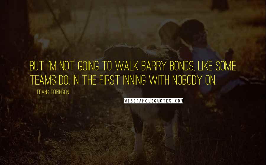 Frank Robinson Quotes: But I'm not going to walk Barry Bonds, like some teams do, in the first inning with nobody on.