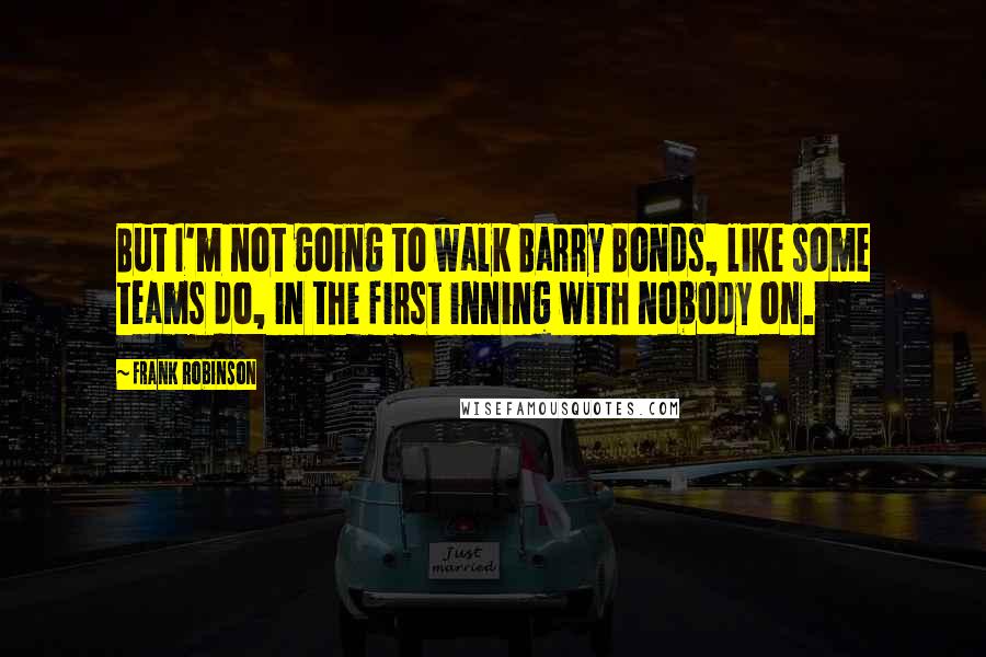 Frank Robinson Quotes: But I'm not going to walk Barry Bonds, like some teams do, in the first inning with nobody on.