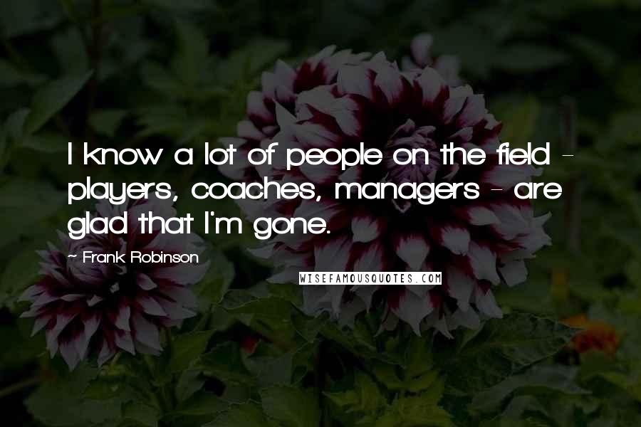 Frank Robinson Quotes: I know a lot of people on the field - players, coaches, managers - are glad that I'm gone.