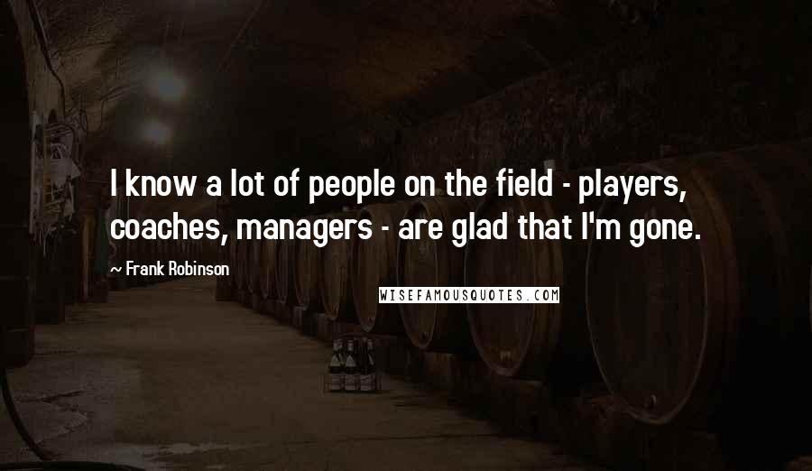 Frank Robinson Quotes: I know a lot of people on the field - players, coaches, managers - are glad that I'm gone.