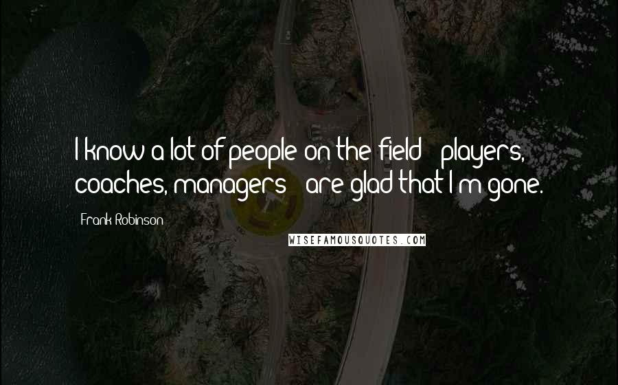 Frank Robinson Quotes: I know a lot of people on the field - players, coaches, managers - are glad that I'm gone.