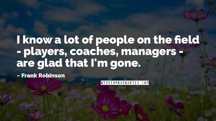 Frank Robinson Quotes: I know a lot of people on the field - players, coaches, managers - are glad that I'm gone.