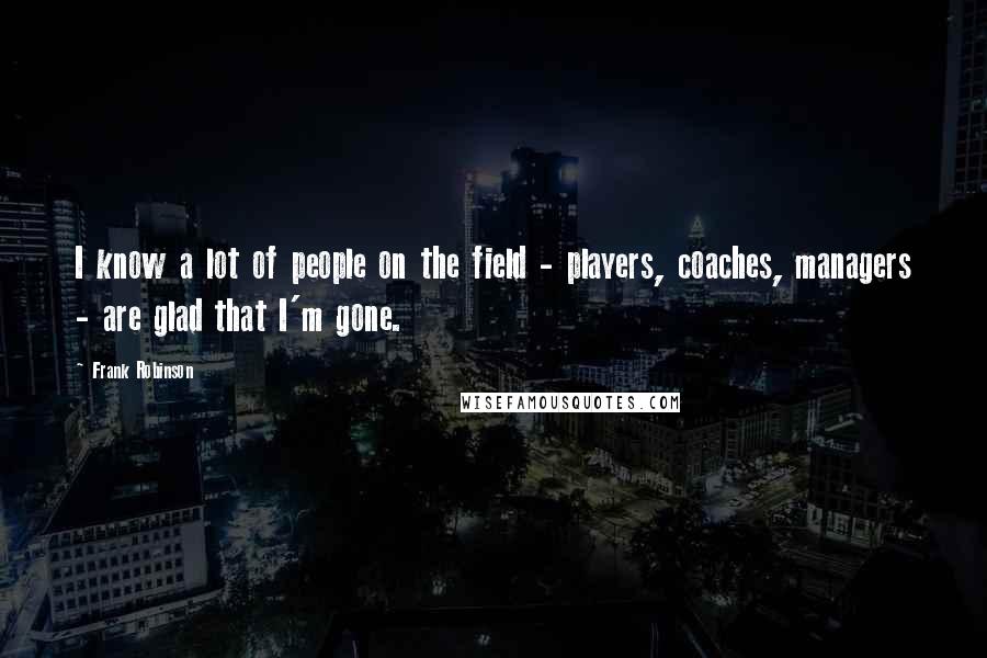 Frank Robinson Quotes: I know a lot of people on the field - players, coaches, managers - are glad that I'm gone.