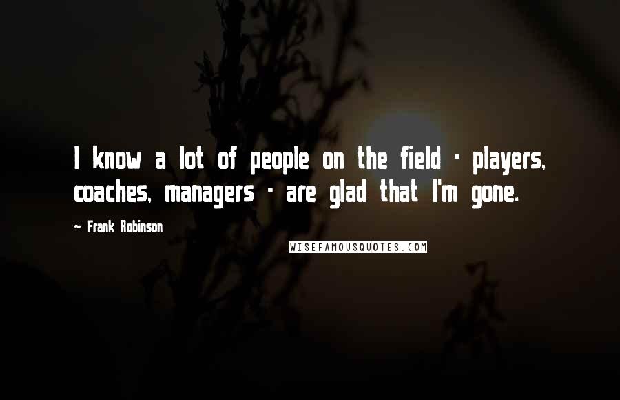 Frank Robinson Quotes: I know a lot of people on the field - players, coaches, managers - are glad that I'm gone.