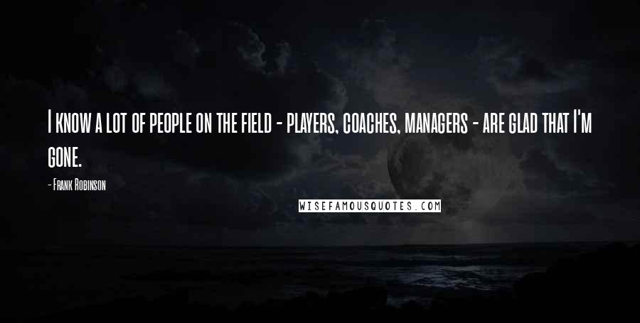 Frank Robinson Quotes: I know a lot of people on the field - players, coaches, managers - are glad that I'm gone.