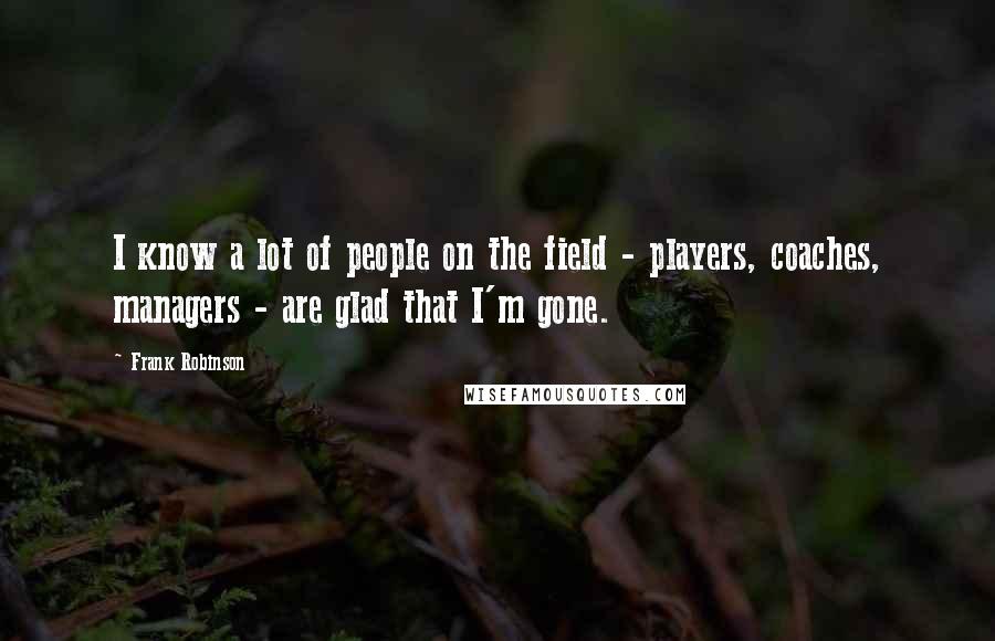 Frank Robinson Quotes: I know a lot of people on the field - players, coaches, managers - are glad that I'm gone.