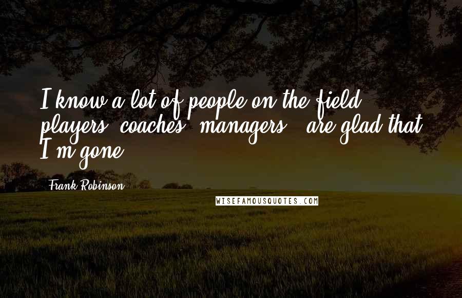 Frank Robinson Quotes: I know a lot of people on the field - players, coaches, managers - are glad that I'm gone.