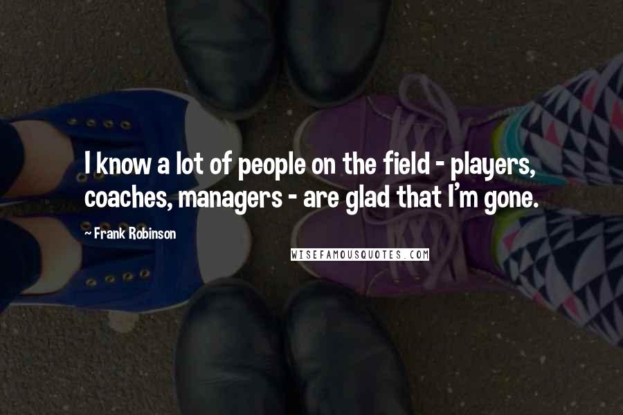 Frank Robinson Quotes: I know a lot of people on the field - players, coaches, managers - are glad that I'm gone.