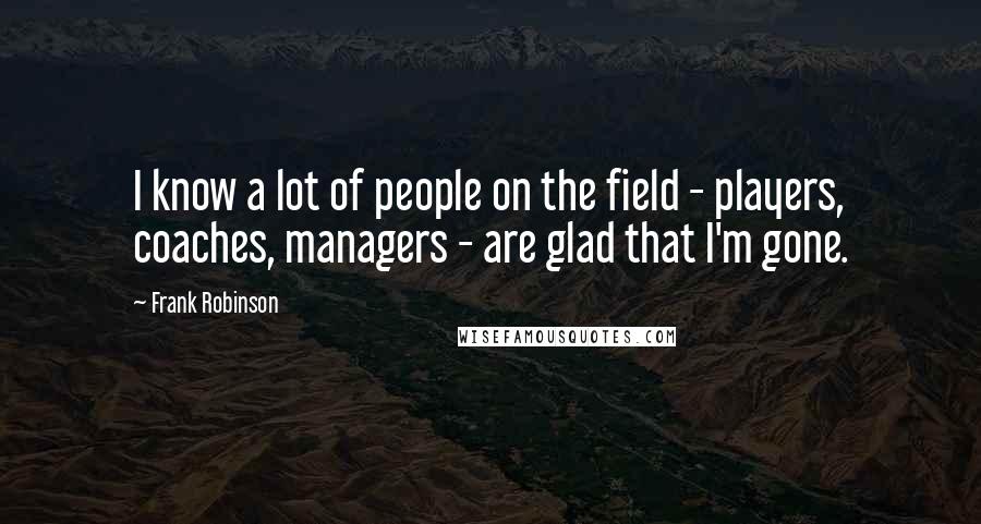 Frank Robinson Quotes: I know a lot of people on the field - players, coaches, managers - are glad that I'm gone.