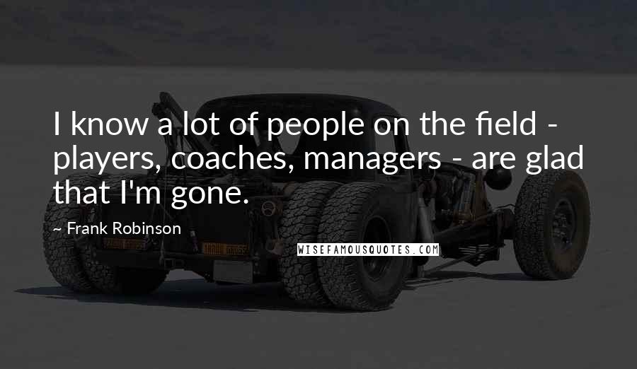 Frank Robinson Quotes: I know a lot of people on the field - players, coaches, managers - are glad that I'm gone.