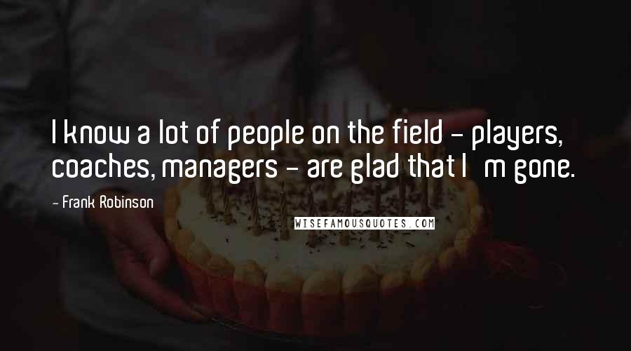 Frank Robinson Quotes: I know a lot of people on the field - players, coaches, managers - are glad that I'm gone.