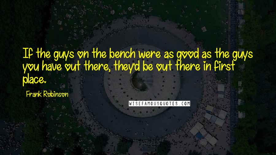 Frank Robinson Quotes: If the guys on the bench were as good as the guys you have out there, they'd be out there in first place.