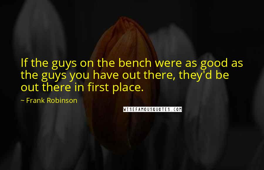 Frank Robinson Quotes: If the guys on the bench were as good as the guys you have out there, they'd be out there in first place.