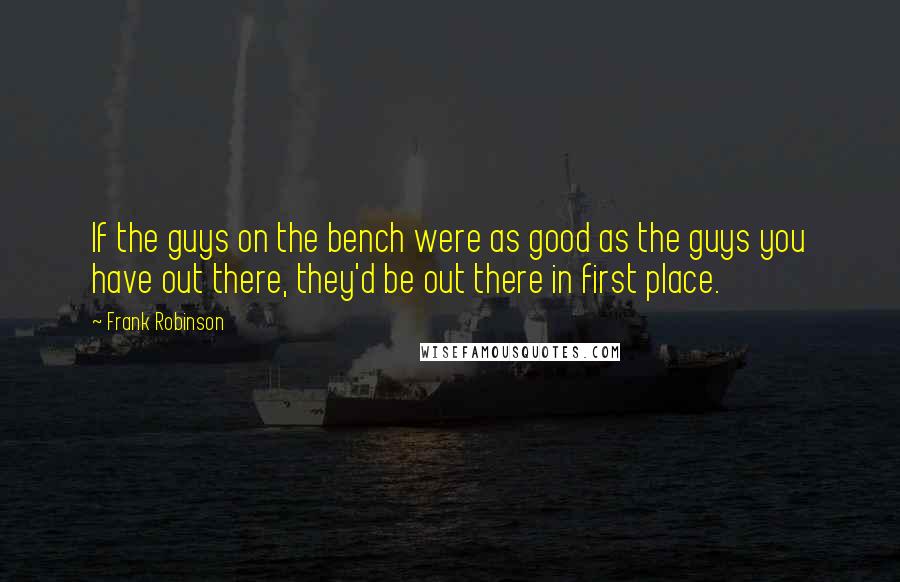 Frank Robinson Quotes: If the guys on the bench were as good as the guys you have out there, they'd be out there in first place.