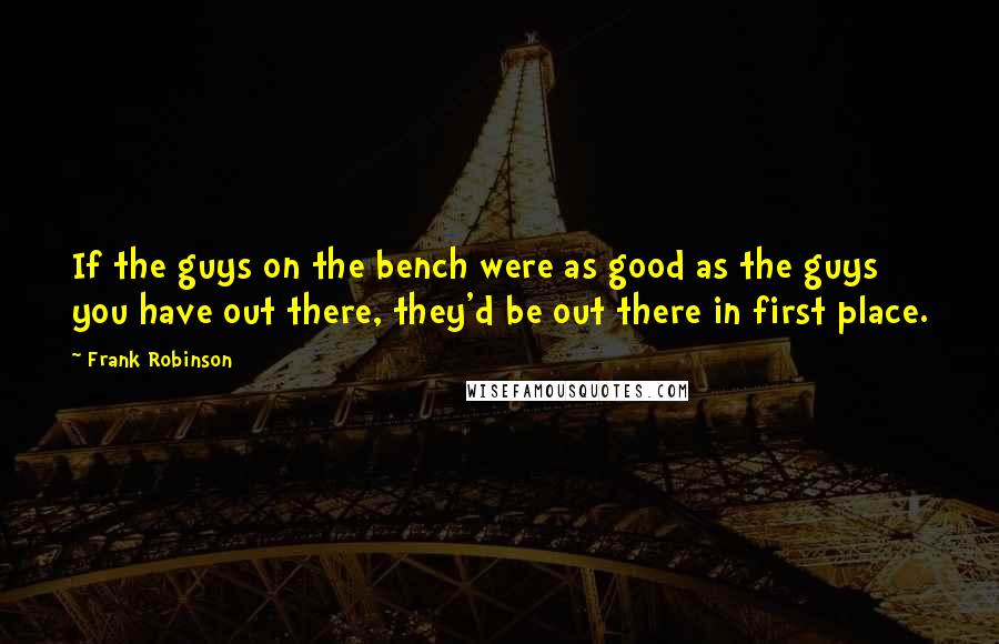 Frank Robinson Quotes: If the guys on the bench were as good as the guys you have out there, they'd be out there in first place.