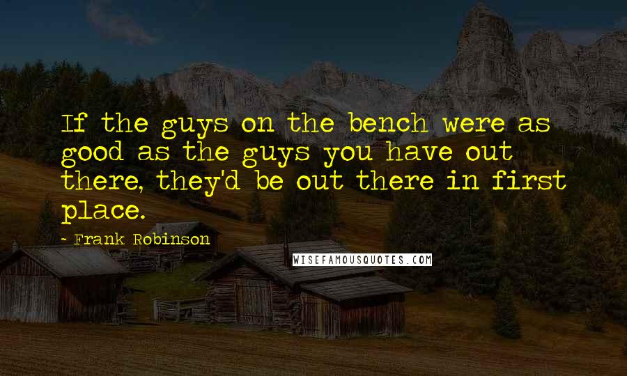 Frank Robinson Quotes: If the guys on the bench were as good as the guys you have out there, they'd be out there in first place.