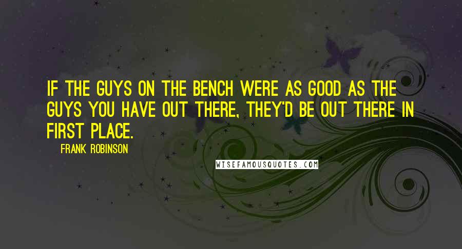 Frank Robinson Quotes: If the guys on the bench were as good as the guys you have out there, they'd be out there in first place.