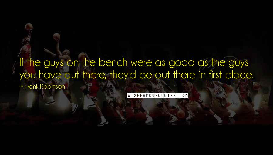 Frank Robinson Quotes: If the guys on the bench were as good as the guys you have out there, they'd be out there in first place.