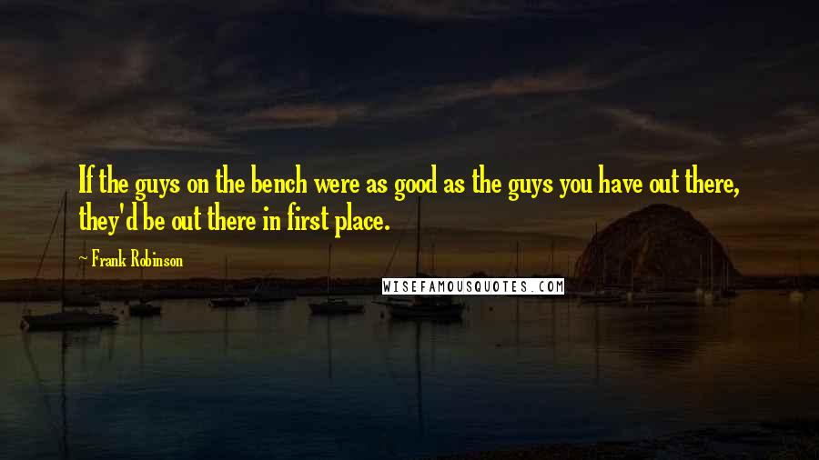 Frank Robinson Quotes: If the guys on the bench were as good as the guys you have out there, they'd be out there in first place.