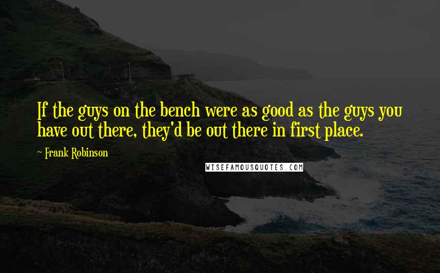 Frank Robinson Quotes: If the guys on the bench were as good as the guys you have out there, they'd be out there in first place.