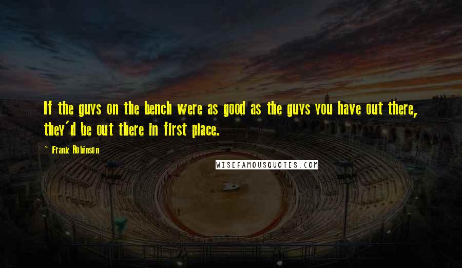 Frank Robinson Quotes: If the guys on the bench were as good as the guys you have out there, they'd be out there in first place.