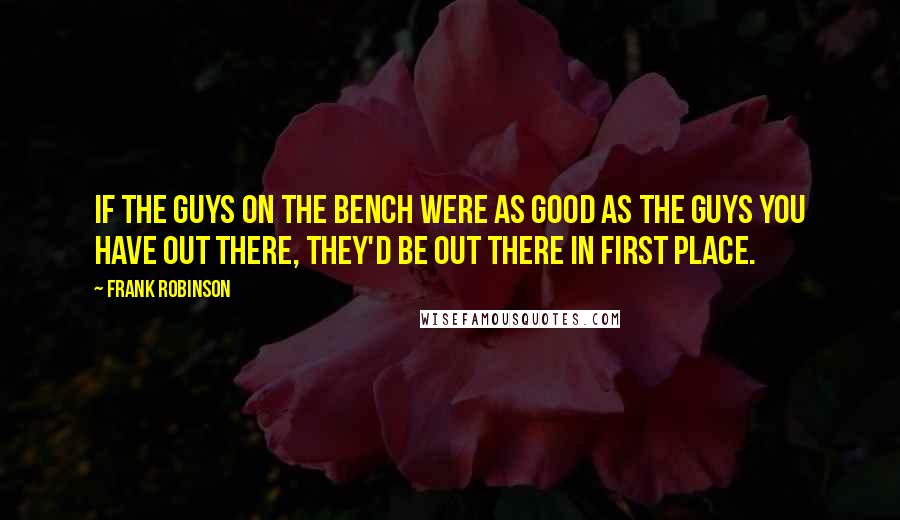 Frank Robinson Quotes: If the guys on the bench were as good as the guys you have out there, they'd be out there in first place.