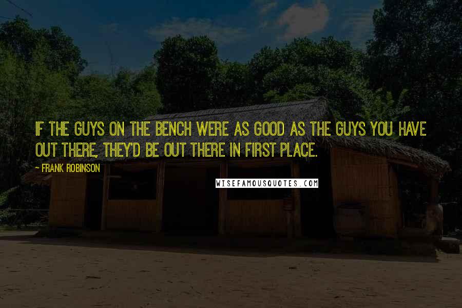 Frank Robinson Quotes: If the guys on the bench were as good as the guys you have out there, they'd be out there in first place.